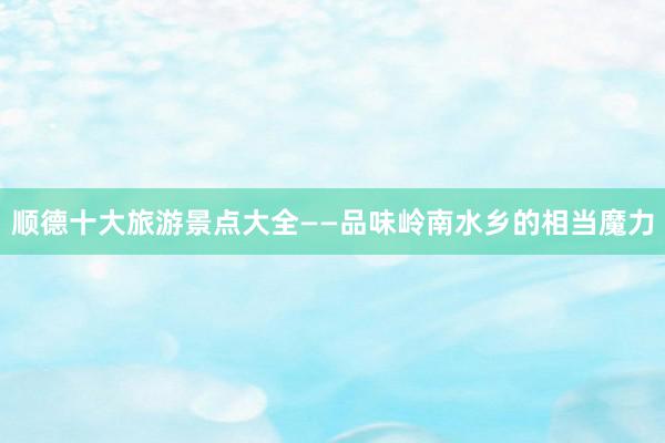 顺德十大旅游景点大全——品味岭南水乡的相当魔力
