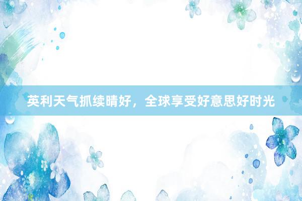 英利天气抓续晴好，全球享受好意思好时光