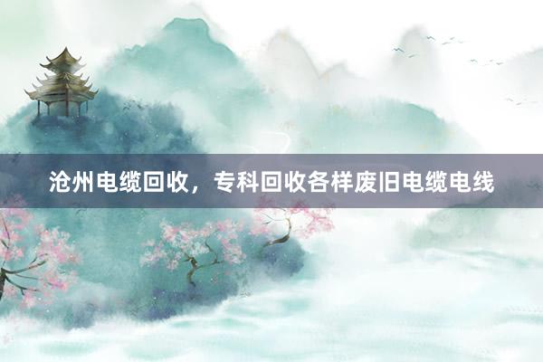 沧州电缆回收，专科回收各样废旧电缆电线
